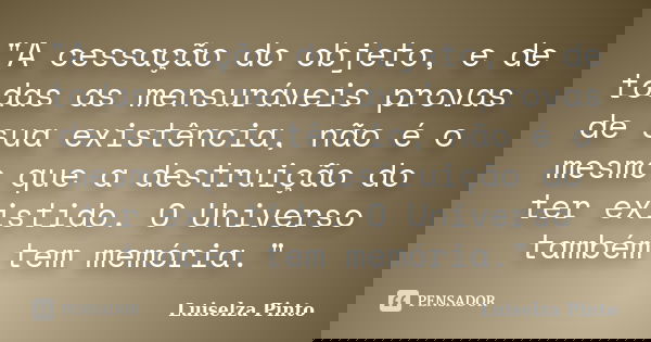 "A cessação do objeto, e de todas as mensuráveis provas de sua existência, não é o mesmo que a destruição do ter existido. O Universo também tem memória.&q... Frase de Luiselza Pinto.