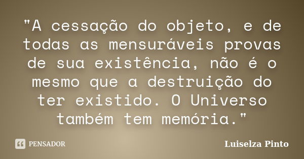 "A cessação do objeto, e de todas as mensuráveis provas de sua existência, não é o mesmo que a destruição do ter existido. O Universo também tem memória.&q... Frase de Luiselza Pinto.