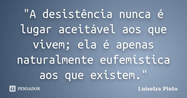 "A desistência nunca é lugar aceitável aos que vivem; ela é apenas naturalmente eufemística aos que existem."... Frase de Luiselza Pinto.