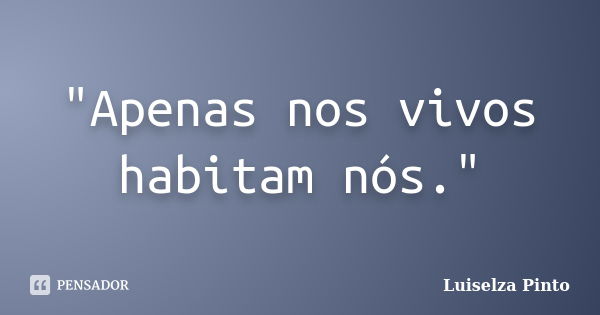 "Apenas nos vivos habitam nós."... Frase de Luiselza Pinto.