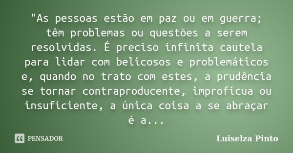 "As pessoas estão em paz ou em guerra; têm problemas ou questões a serem resolvidas. É preciso infinita cautela para lidar com belicosos e problemáticos e,... Frase de Luiselza Pinto.