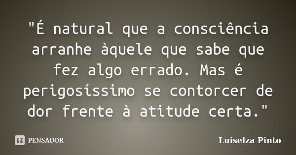 "É natural que a consciência arranhe àquele que sabe que fez algo errado. Mas é perigosíssimo se contorcer de dor frente à atitude certa."... Frase de Luiselza Pinto.