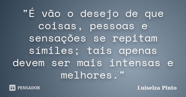 "É vão o desejo de que coisas, pessoas e sensações se repitam símiles; tais apenas devem ser mais intensas e melhores."... Frase de Luiselza Pinto.