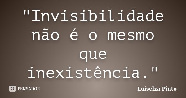 "Invisibilidade não é o mesmo que inexistência."... Frase de Luiselza Pinto.