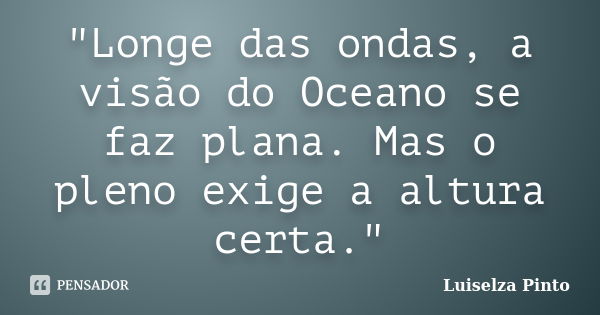 "Longe das ondas, a visão do Oceano se faz plana. Mas o pleno exige a altura certa."... Frase de Luiselza Pinto.