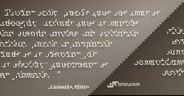 "Lutar sim, pelo que se ama e deseja, ainda que a morte física venha antes da vitória efetiva, pois a própria vontade e o tentar já somatizam o êxito; guer... Frase de Luiselza Pinto.