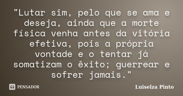 "Lutar sim, pelo que se ama e deseja, ainda que a morte física venha antes da vitória efetiva, pois a própria vontade e o tentar já somatizam o êxito; guer... Frase de Luiselza Pinto.