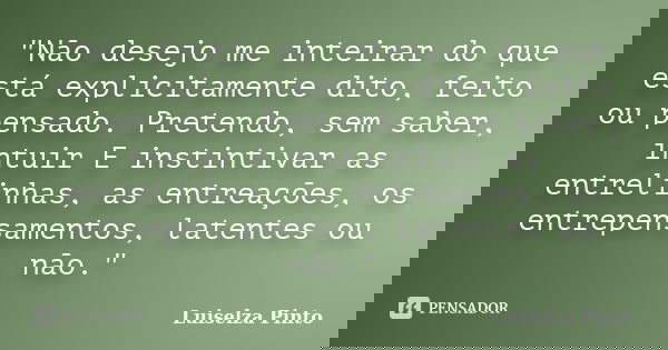 "Não desejo me inteirar do que está explicitamente dito, feito ou pensado. Pretendo, sem saber, intuir E instintivar as entrelinhas, as entreações, os entr... Frase de Luiselza Pinto.