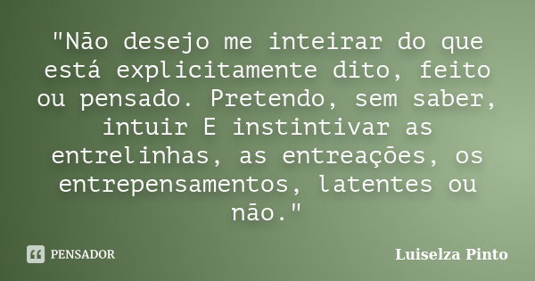 "Não desejo me inteirar do que está explicitamente dito, feito ou pensado. Pretendo, sem saber, intuir E instintivar as entrelinhas, as entreações, os entr... Frase de Luiselza Pinto.