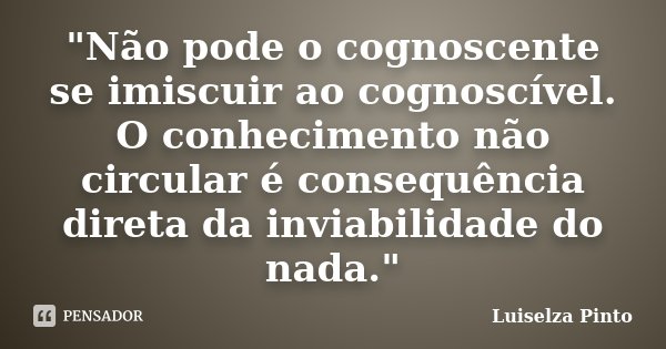 "Não pode o cognoscente se imiscuir ao cognoscível. O conhecimento não circular é consequência direta da inviabilidade do nada."... Frase de Luiselza Pinto.