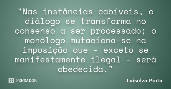 "Nas instâncias cabíveis, o diálogo se transforma no consenso a ser processado; o monólogo mutaciona-se na imposição que - exceto se manifestamente ilegal ... Frase de Luiselza Pinto.
