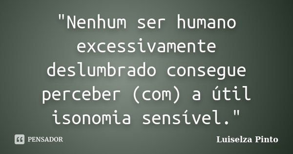 "Nenhum ser humano excessivamente deslumbrado consegue perceber (com) a útil isonomia sensível."... Frase de Luiselza Pinto.