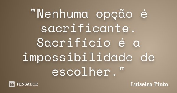 "Nenhuma opção é sacrificante. Sacrifício é a impossibilidade de escolher."... Frase de Luiselza Pinto.