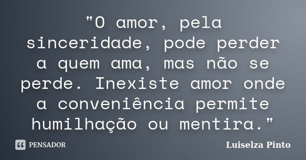 "O amor, pela sinceridade, pode perder a quem ama, mas não se perde. Inexiste amor onde a conveniência permite humilhação ou mentira."... Frase de Luiselza Pinto.