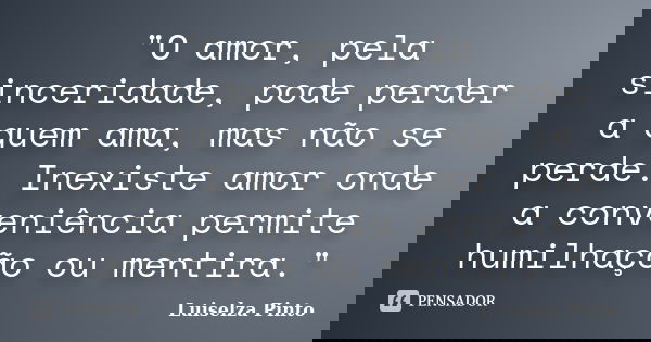 "O amor, pela sinceridade, pode perder a quem ama, mas não se perde. Inexiste amor onde a conveniência permite humilhação ou mentira."... Frase de Luiselza Pinto.