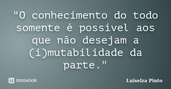 "O conhecimento do todo somente é possível aos que não desejam a (i)mutabilidade da parte."... Frase de Luiselza Pinto.