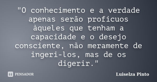 "O conhecimento e a verdade apenas serão profícuos àqueles que tenham a capacidade e o desejo consciente, não meramente de ingeri-los, mas de os digerir.&q... Frase de Luiselza Pinto.