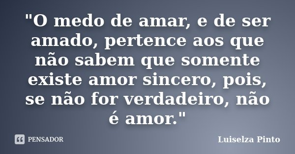 "O medo de amar, e de ser amado, pertence aos que não sabem que somente existe amor sincero, pois, se não for verdadeiro, não é amor."... Frase de Luiselza Pinto.
