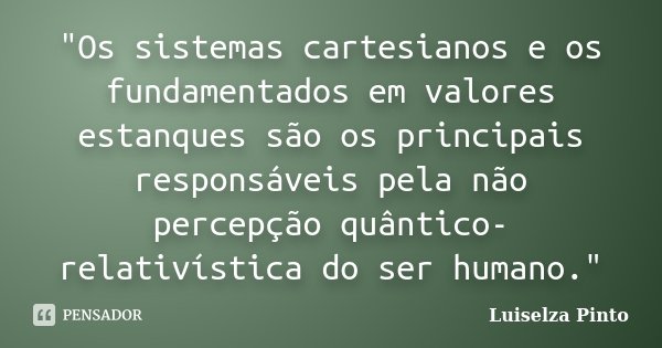 "Os sistemas cartesianos e os fundamentados em valores estanques são os principais responsáveis pela não percepção quântico-relativística do ser humano.&qu... Frase de Luiselza Pinto.