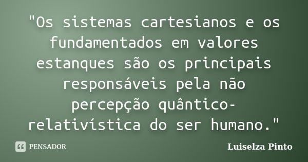 "Os sistemas cartesianos e os fundamentados em valores estanques são os principais responsáveis pela não percepção quântico-relativística do ser humano.&qu... Frase de Luiselza Pinto.