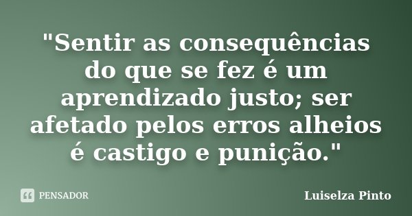 "Sentir as consequências do que se fez é um aprendizado justo; ser afetado pelos erros alheios é castigo e punição."... Frase de Luiselza Pinto.