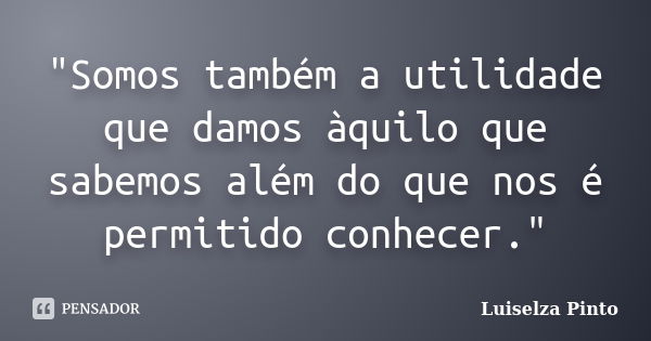 "Somos também a utilidade que damos àquilo que sabemos além do que nos é permitido conhecer."... Frase de Luiselza Pinto.