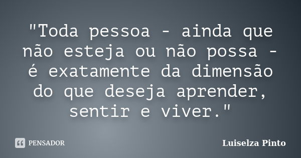 "Toda pessoa - ainda que não esteja ou não possa - é exatamente da dimensão do que deseja aprender, sentir e viver."... Frase de Luiselza Pinto.