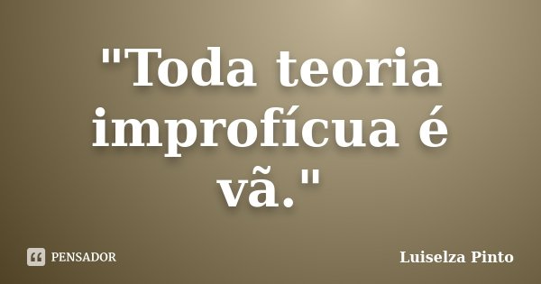 "Toda teoria improfícua é vã."... Frase de Luiselza Pinto.