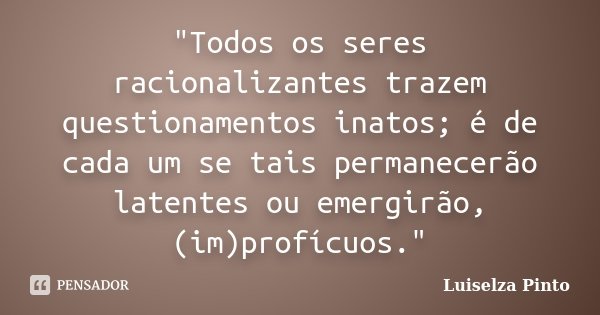 "Todos os seres racionalizantes trazem questionamentos inatos; é de cada um se tais permanecerão latentes ou emergirão, (im)profícuos."... Frase de Luiselza Pinto.