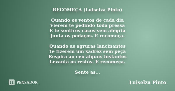 RECOMEÇA (Luiselza Pinto) Quando os ventos de cada dia Vierem te pedindo toda pressa E te sentires cacos sem alegria Junta os pedaços. E recomeça. Quando as agr... Frase de Luiselza Pinto.