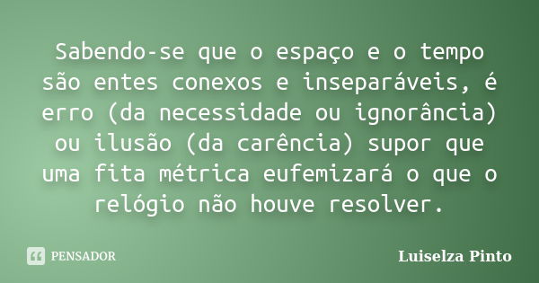 Sabendo-se que o espaço e o tempo são entes conexos e inseparáveis, é erro (da necessidade ou ignorância) ou ilusão (da carência) supor que uma fita métrica euf... Frase de Luiselza Pinto.