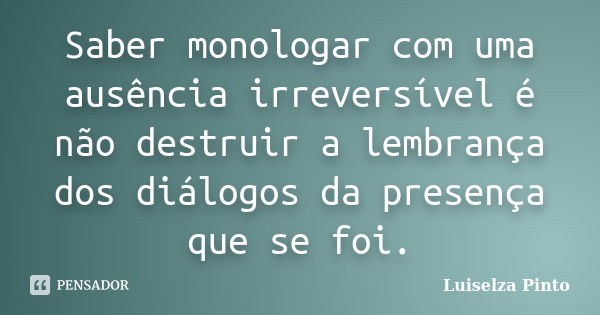 Saber monologar com uma ausência irreversível é não destruir a lembrança dos diálogos da presença que se foi.... Frase de Luiselza Pinto.