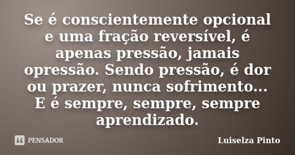 Se é conscientemente opcional e uma fração reversível, é apenas pressão, jamais opressão. Sendo pressão, é dor ou prazer, nunca sofrimento... E é sempre, sempre... Frase de Luiselza Pinto.