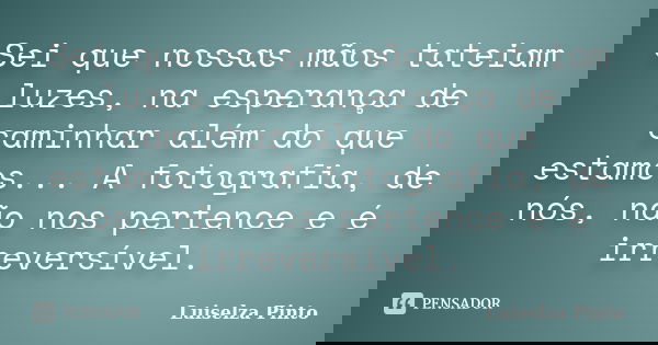 Sei que nossas mãos tateiam luzes, na esperança de caminhar além do que estamos... A fotografia, de nós, não nos pertence e é irreversível.... Frase de Luiselza Pinto.