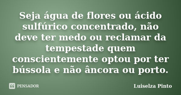 Seja água de flores ou ácido sulfúrico concentrado, não deve ter medo ou reclamar da tempestade quem conscientemente optou por ter bússola e não âncora ou porto... Frase de Luiselza Pinto.