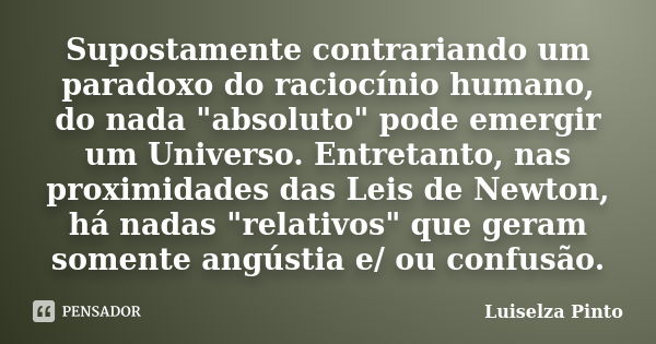 Supostamente contrariando um paradoxo do raciocínio humano, do nada "absoluto" pode emergir um Universo. Entretanto, nas proximidades das Leis de Newt... Frase de Luiselza Pinto.