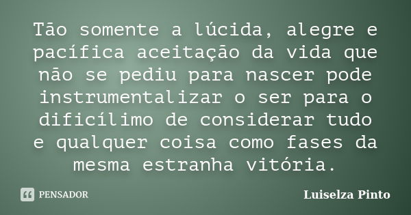 Tão somente a lúcida, alegre e pacífica aceitação da vida que não se pediu para nascer pode instrumentalizar o ser para o dificílimo de considerar tudo e qualqu... Frase de Luiselza Pinto.