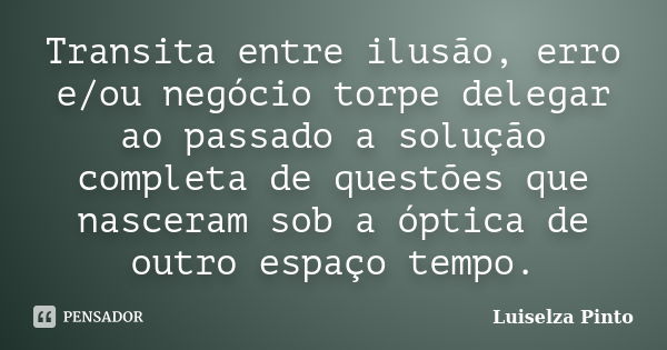 Transita entre ilusão, erro e/ou negócio torpe delegar ao passado a solução completa de questões que nasceram sob a óptica de outro espaço tempo.... Frase de Luiselza Pinto.