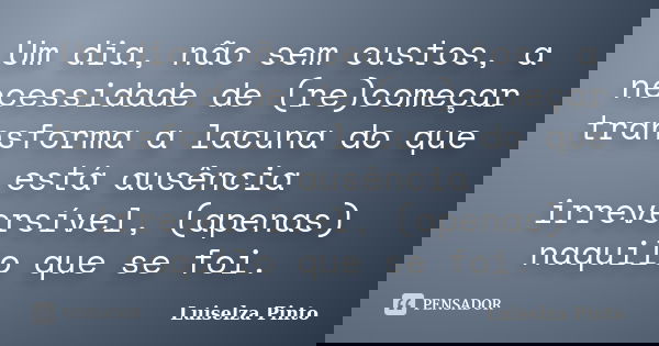 Um dia, não sem custos, a necessidade de (re)começar transforma a lacuna do que está ausência irreversível, (apenas) naquilo que se foi.... Frase de Luiselza Pinto.