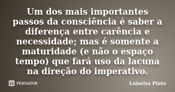 Um dos mais importantes passos da consciência é saber a diferença entre carência e necessidade; mas é somente a maturidade (e não o espaço tempo) que fará uso d... Frase de Luiselza Pinto.