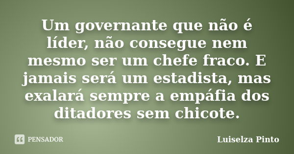 Um governante que não é líder, não consegue nem mesmo ser um chefe fraco. E jamais será um estadista, mas exalará sempre a empáfia dos ditadores sem chicote.... Frase de Luiselza Pinto.