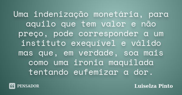 Uma indenização monetária, para aquilo que tem valor e não preço, pode corresponder a um instituto exequível e válido mas que, em verdade, soa mais como uma iro... Frase de Luiselza Pinto.