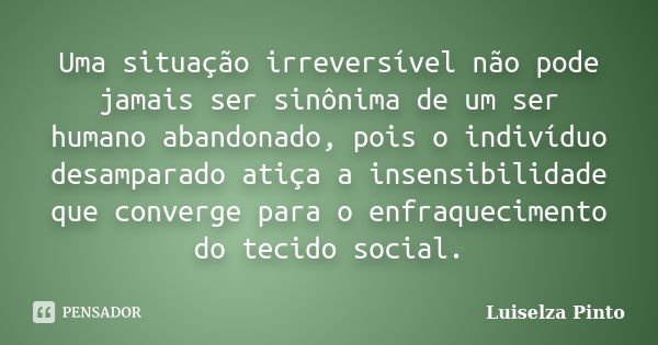 Uma situação irreversível não pode jamais ser sinônima de um ser humano abandonado, pois o indivíduo desamparado atiça a insensibilidade que converge para o enf... Frase de Luiselza Pinto.