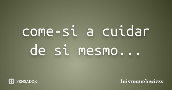 come-si a cuidar de si mesmo...... Frase de luisroquelewizzy.