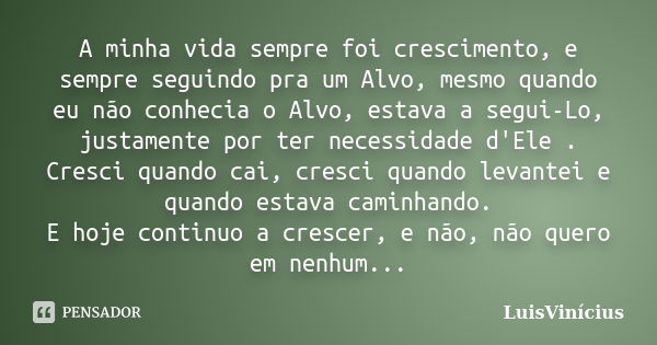 A minha vida sempre foi crescimento, e sempre seguindo pra um Alvo, mesmo quando eu não conhecia o Alvo, estava a segui-Lo, justamente por ter necessidade d'Ele... Frase de LuisVinícius.