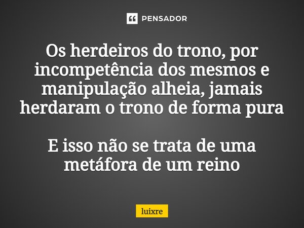 Os herdeiros do trono, por incompetência dos mesmos e manipulação alheia, jamais herdaram o trono de forma pura E isso não se trata de uma metáfora de um reino⁠... Frase de luixre.