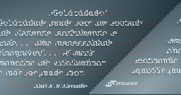 Felicidade! Felicidade pode ser um estado de latente sofrimento e emoção... Uma necessidade inalcançável... A mais estranha maneira de vislumbrar aquilo que não... Frase de Luiz A. N. Carvalho.