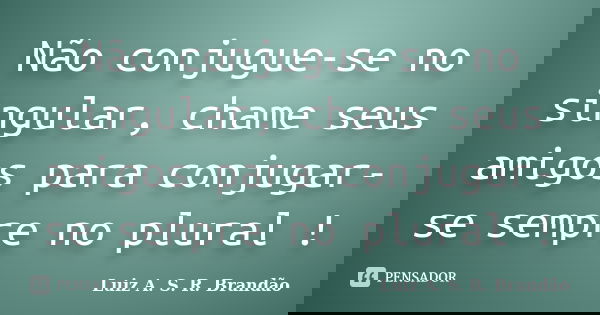 Não conjugue-se no singular, chame seus amigos para conjugar-se sempre no plural !... Frase de Luiz A. S. R. Brandão.