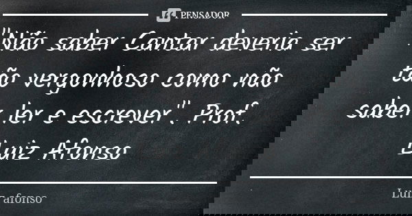 "Não saber Cantar deveria ser tão vergonhoso como não saber ler e escrever". Prof. Luiz Afonso... Frase de Luiz afonso.