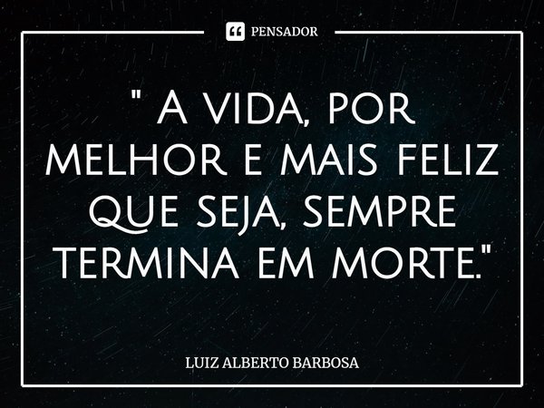 ⁠" A vida, por melhor e mais feliz que seja, sempre termina em morte."... Frase de LUIZ ALBERTO BARBOSA.